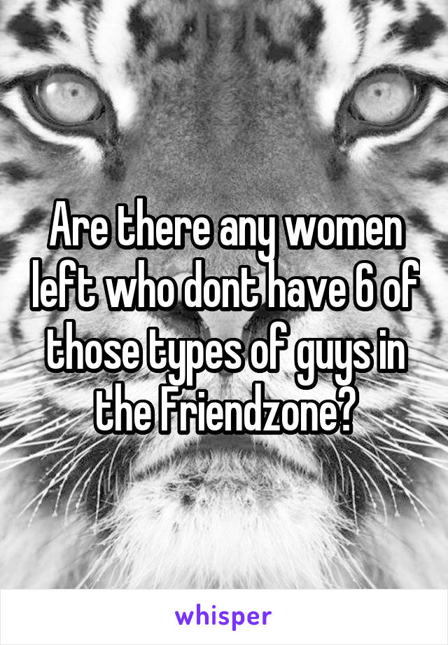 Are there any women left who dont have 6 of those types of guys in the Friendzone?
