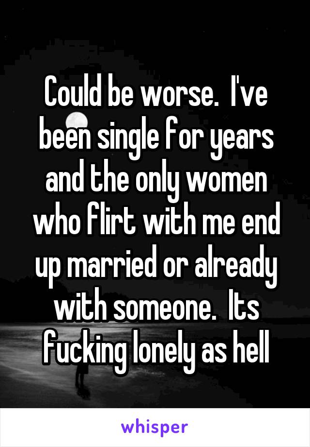 Could be worse.  I've been single for years and the only women who flirt with me end up married or already with someone.  Its fucking lonely as hell