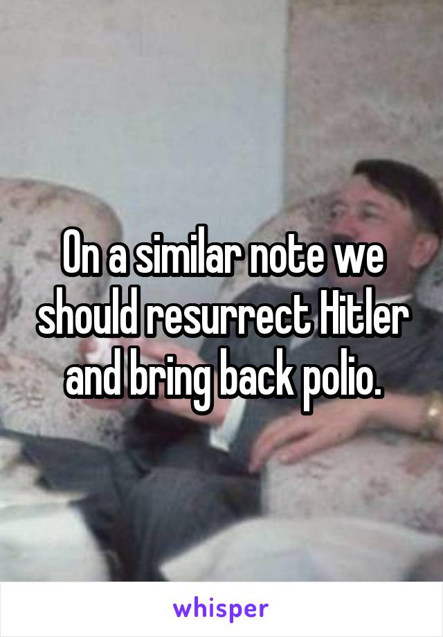 On a similar note we should resurrect Hitler and bring back polio.