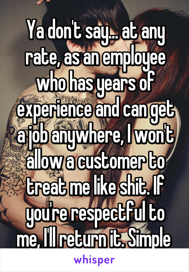 Ya don't say... at any rate, as an employee who has years of experience and can get a job anywhere, I won't allow a customer to treat me like shit. If you're respectful to me, I'll return it. Simple 