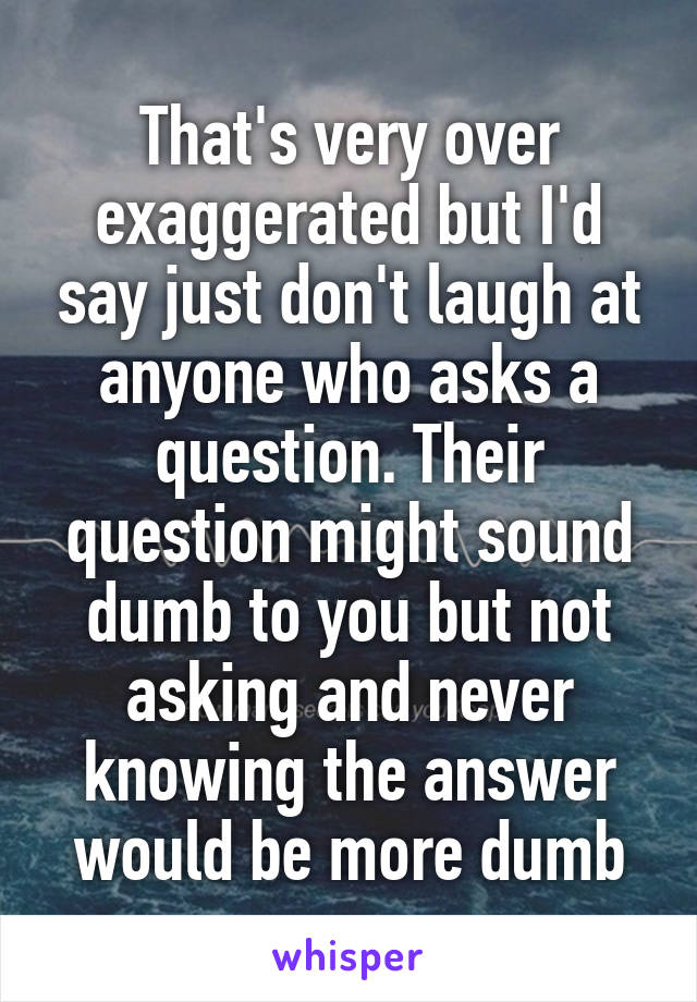 That's very over exaggerated but I'd say just don't laugh at anyone who asks a question. Their question might sound dumb to you but not asking and never knowing the answer would be more dumb