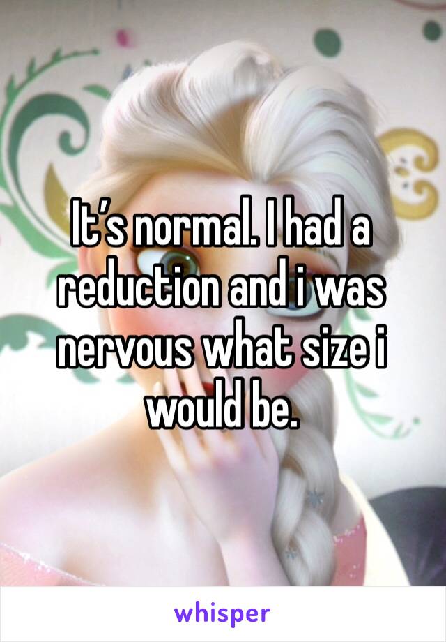 It’s normal. I had a reduction and i was nervous what size i would be. 