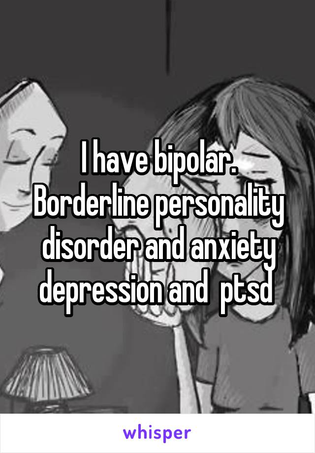 I have bipolar. Borderline personality disorder and anxiety depression and  ptsd 