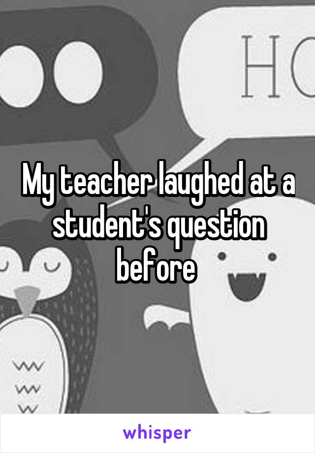My teacher laughed at a student's question before 