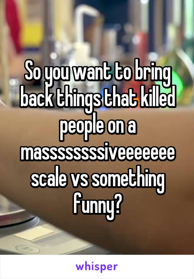 So you want to bring back things that killed people on a massssssssiveeeeeee scale vs something funny?