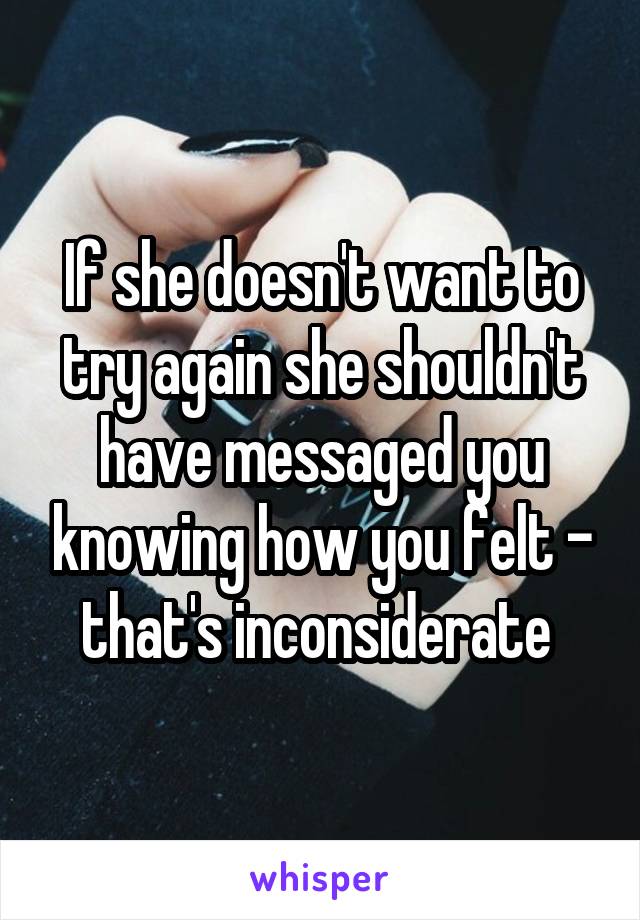 If she doesn't want to try again she shouldn't have messaged you knowing how you felt - that's inconsiderate 