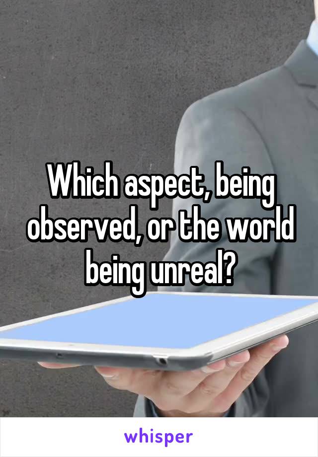 Which aspect, being observed, or the world being unreal?