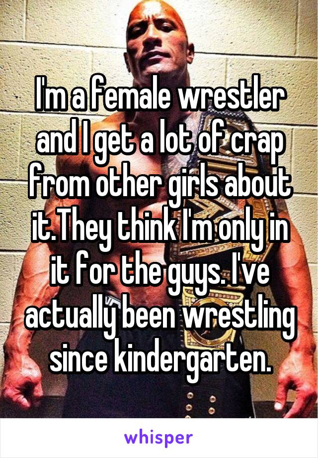 I'm a female wrestler and I get a lot of crap from other girls about it.They think I'm only in it for the guys. I've actually been wrestling since kindergarten.