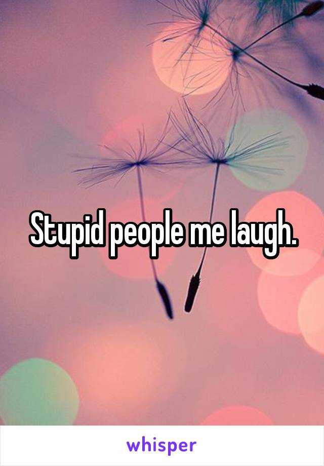 Stupid people me laugh.