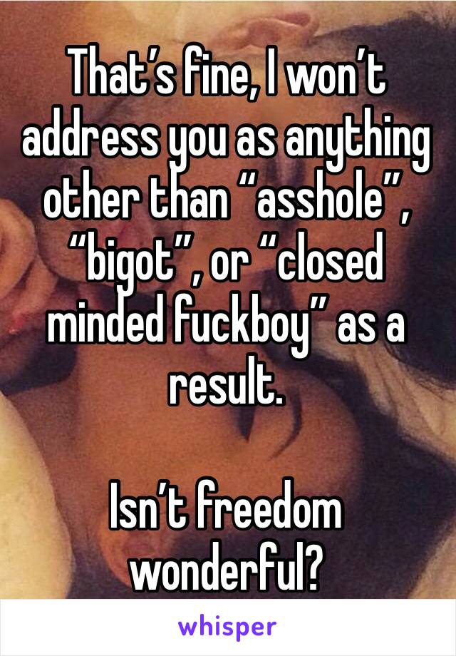 That’s fine, I won’t address you as anything other than “asshole”, “bigot”, or “closed minded fuckboy” as a result. 

Isn’t freedom wonderful? 