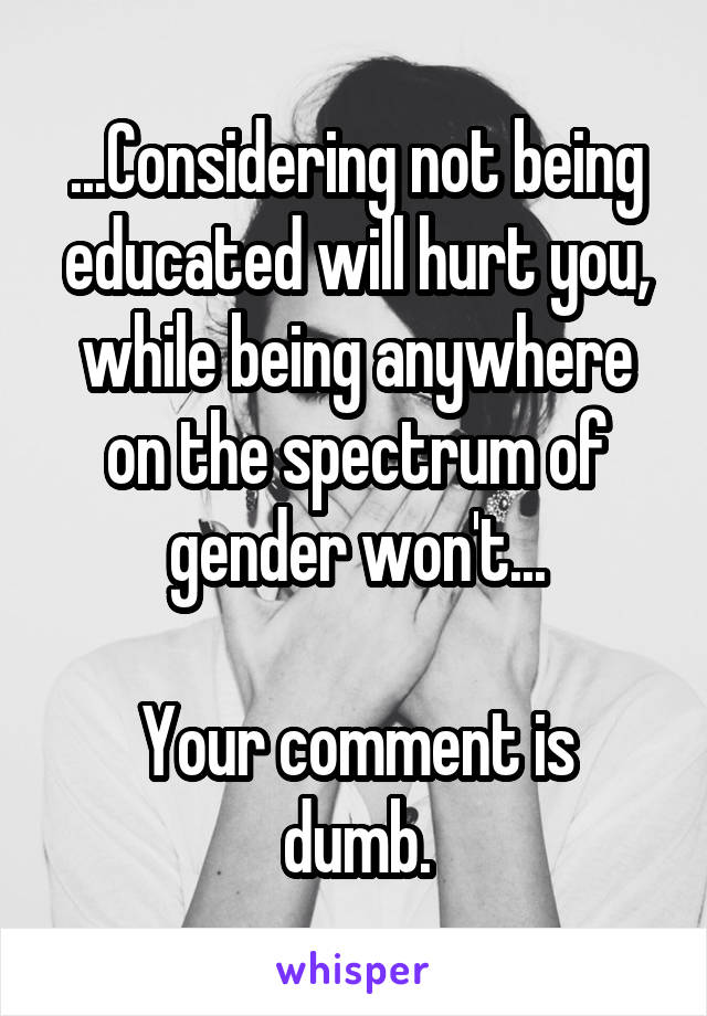 ...Considering not being educated will hurt you, while being anywhere on the spectrum of gender won't...

Your comment is dumb.