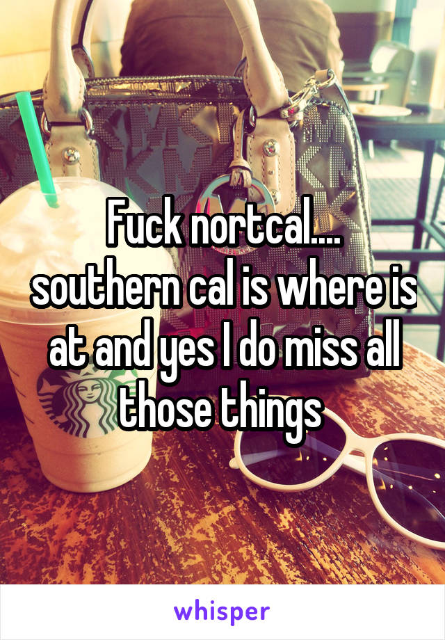 Fuck nortcal.... southern cal is where is at and yes I do miss all those things 
