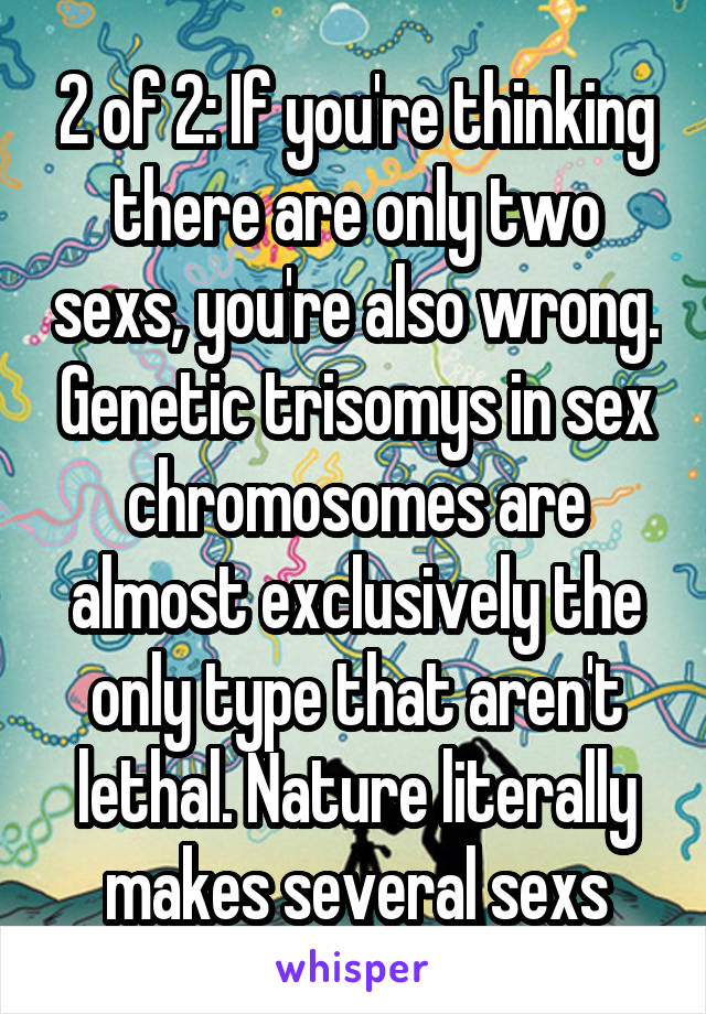 2 of 2: If you're thinking there are only two sexs, you're also wrong. Genetic trisomys in sex chromosomes are almost exclusively the only type that aren't lethal. Nature literally makes several sexs