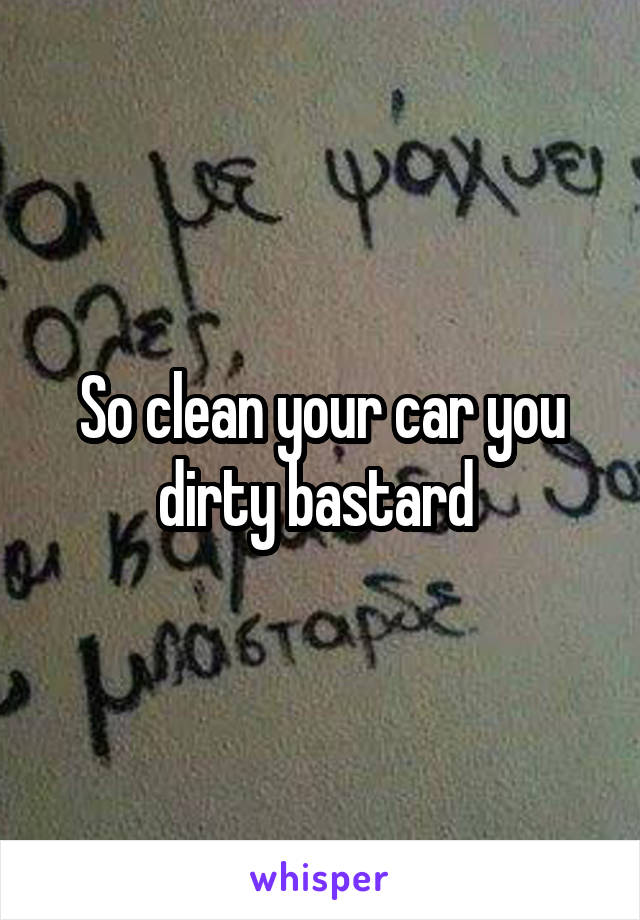 So clean your car you dirty bastard 