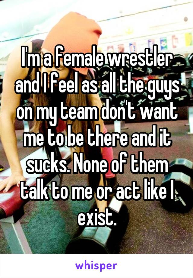 I'm a female wrestler and I feel as all the guys on my team don't want me to be there and it sucks. None of them talk to me or act like I exist.