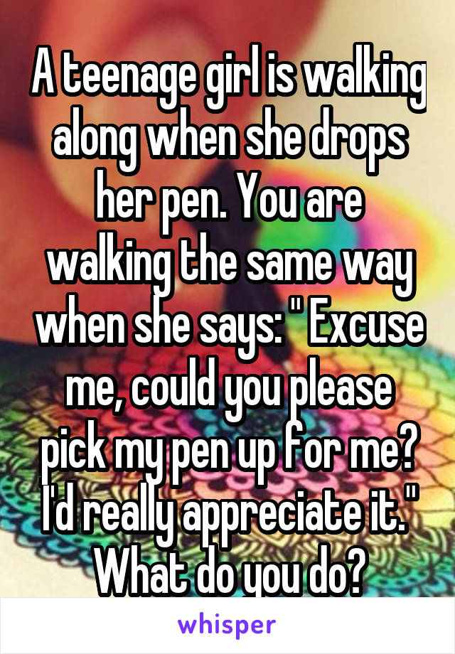 A teenage girl is walking along when she drops her pen. You are walking the same way when she says: " Excuse me, could you please pick my pen up for me? I'd really appreciate it." What do you do?