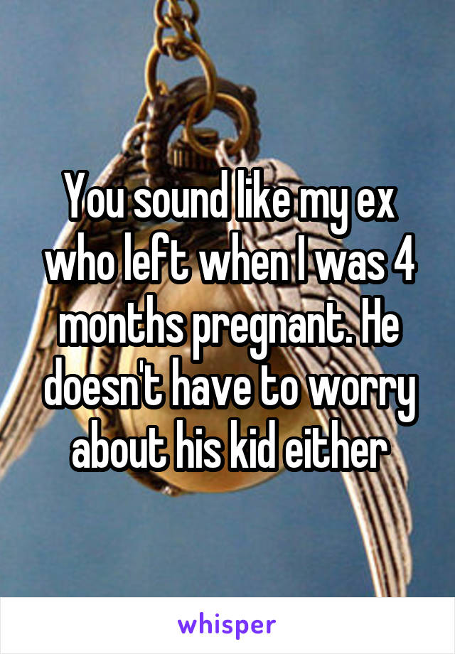You sound like my ex who left when I was 4 months pregnant. He doesn't have to worry about his kid either