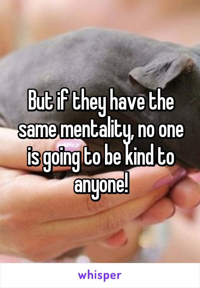 But if they have the same mentality, no one is going to be kind to anyone!