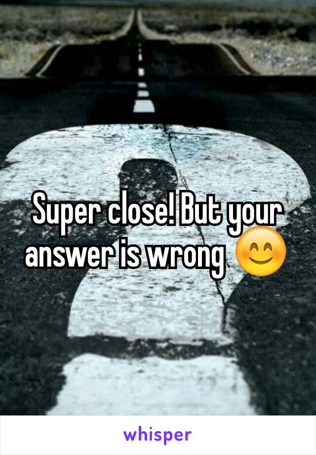 Super close! But your answer is wrong 😊