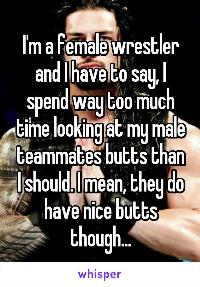 I'm a female wrestler and I have to say, I spend way too much time looking at my male teammates butts than I should. I mean, they do have nice butts though...