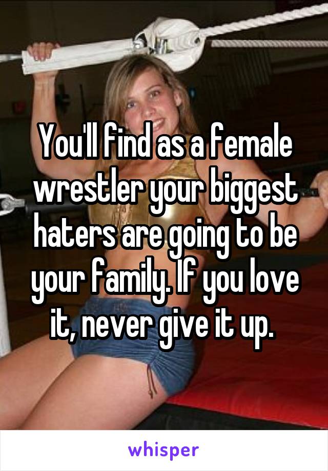 You'll find as a female wrestler your biggest haters are going to be your family. If you love it, never give it up. 