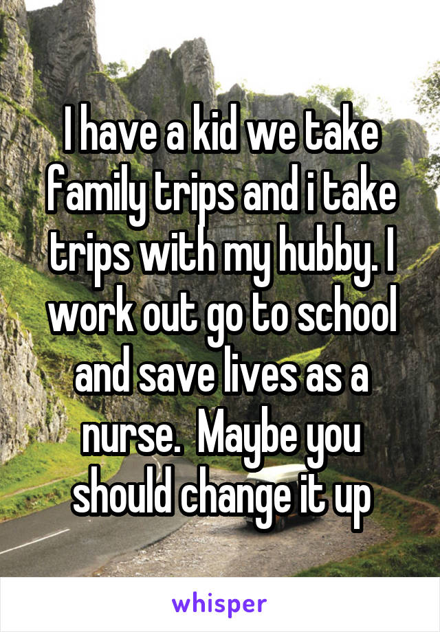 I have a kid we take family trips and i take trips with my hubby. I work out go to school and save lives as a nurse.  Maybe you should change it up