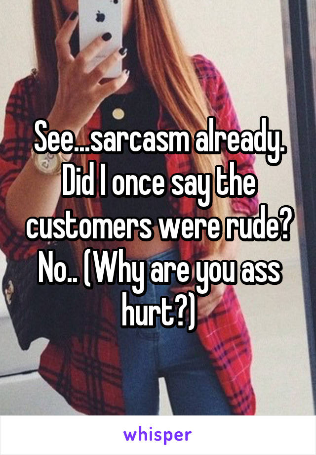 See...sarcasm already. Did I once say the customers were rude? No.. (Why are you ass hurt?)