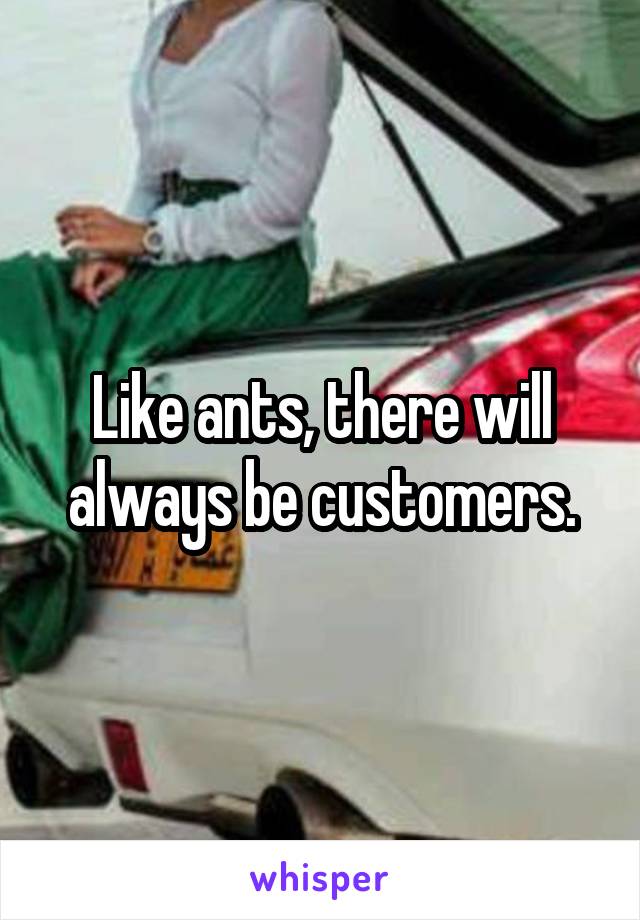 Like ants, there will always be customers.