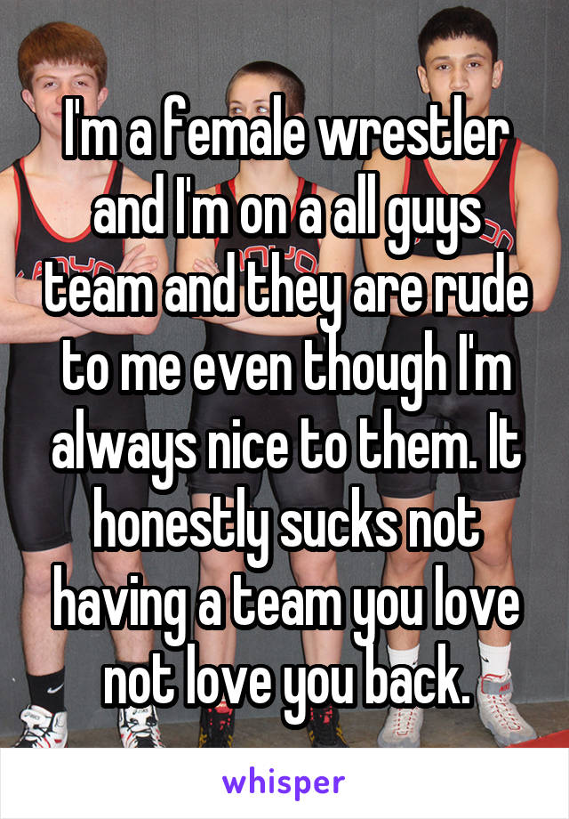 I'm a female wrestler and I'm on a all guys team and they are rude to me even though I'm always nice to them. It honestly sucks not having a team you love not love you back.