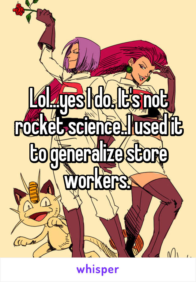 Lol...yes I do. It's not rocket science..I used it to generalize store workers. 