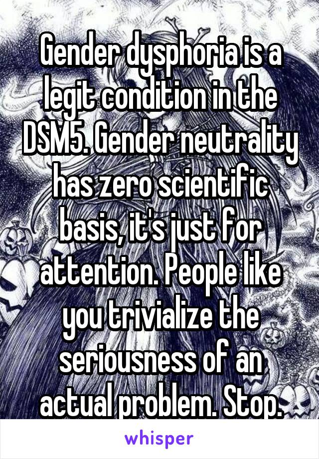 Gender dysphoria is a legit condition in the DSM5. Gender neutrality has zero scientific basis, it's just for attention. People like you trivialize the seriousness of an actual problem. Stop.