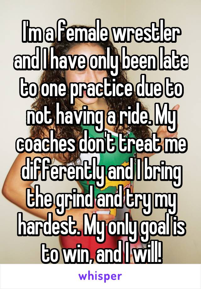 I'm a female wrestler and I have only been late to one practice due to not having a ride. My coaches don't treat me differently and I bring the grind and try my hardest. My only goal is to win, and I will!