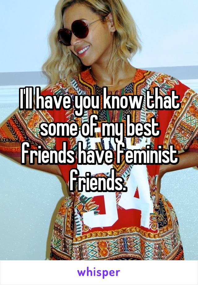I'll have you know that some of my best friends have feminist friends. 