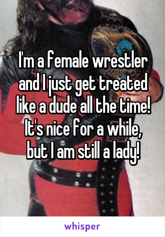 I'm a female wrestler and I just get treated like a dude all the time!
It's nice for a while, but I am still a lady!
