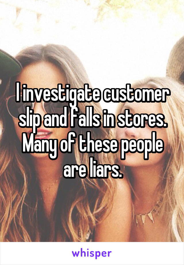 I investigate customer slip and falls in stores. Many of these people are liars.