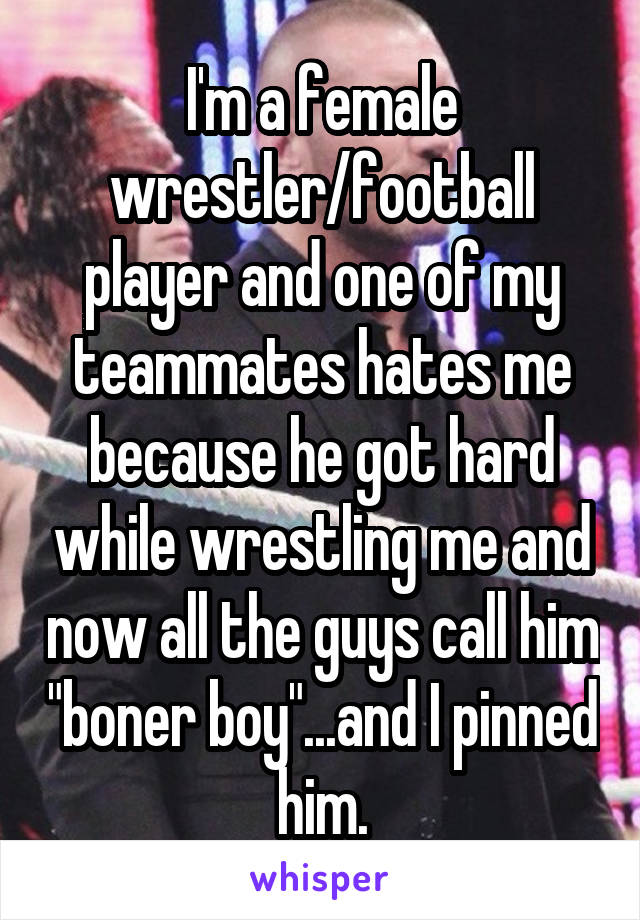 I'm a female wrestler/football player and one of my teammates hates me because he got hard while wrestling me and now all the guys call him "boner boy"...and I pinned him.