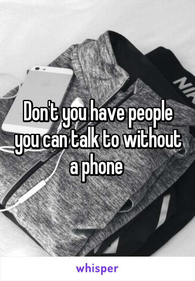 Don't you have people you can talk to without a phone 