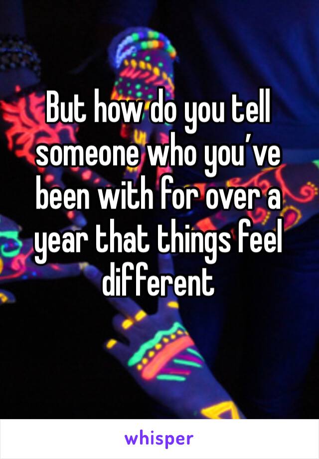 But how do you tell someone who you’ve been with for over a year that things feel different 