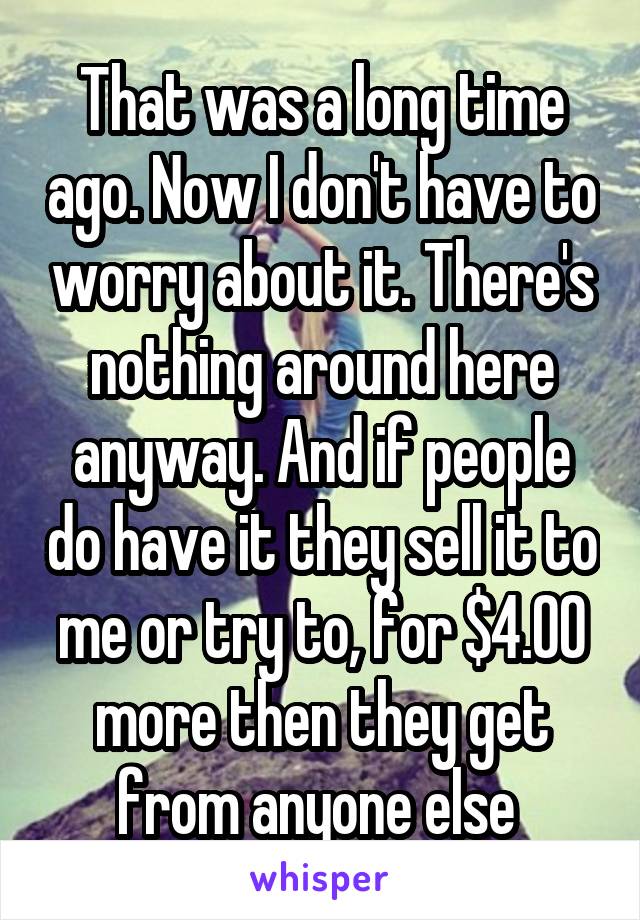 That was a long time ago. Now I don't have to worry about it. There's nothing around here anyway. And if people do have it they sell it to me or try to, for $4.00 more then they get from anyone else 