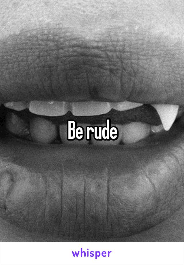 Be rude