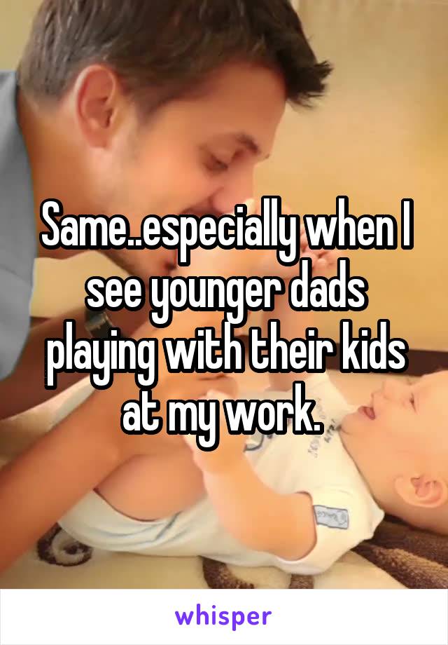 Same..especially when I see younger dads playing with their kids at my work. 