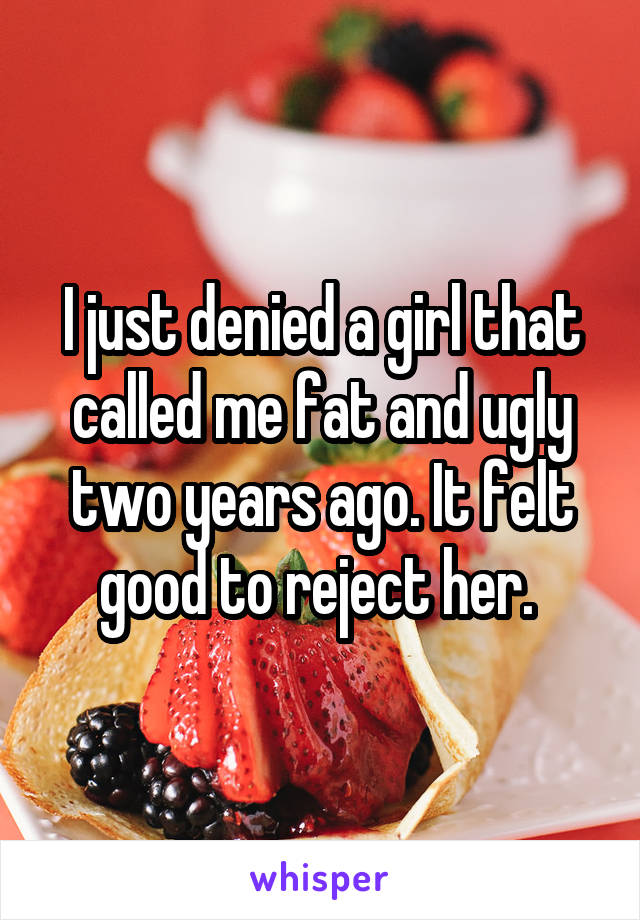 I just denied a girl that called me fat and ugly two years ago. It felt good to reject her. 