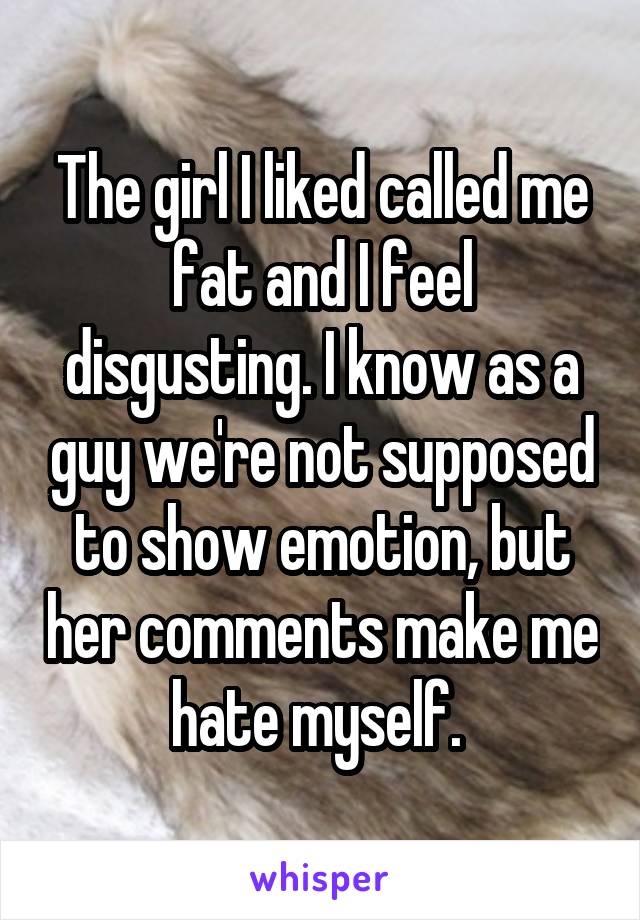 The girl I liked called me fat and I feel disgusting. I know as a guy we're not supposed to show emotion, but her comments make me hate myself. 