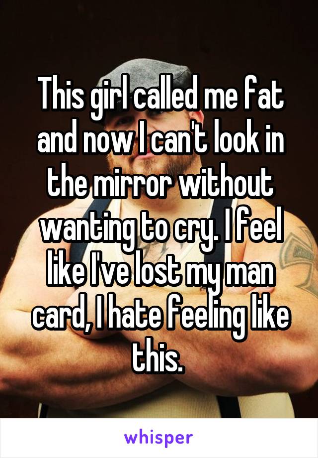This girl called me fat and now I can't look in the mirror without wanting to cry. I feel like I've lost my man card, I hate feeling like this. 