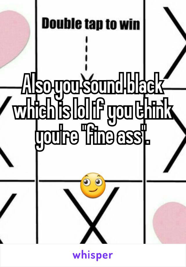 Also you sound black which is lol if you think you're "fine ass".

🙄