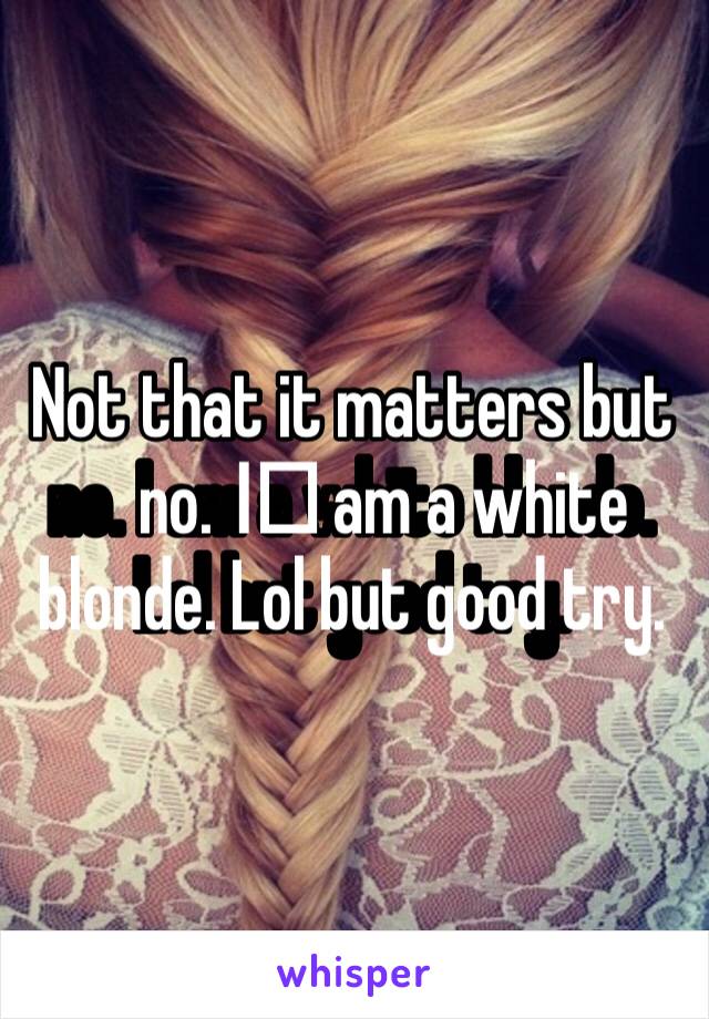 Not that it matters but no. I️ am a white blonde. Lol but good try. 
