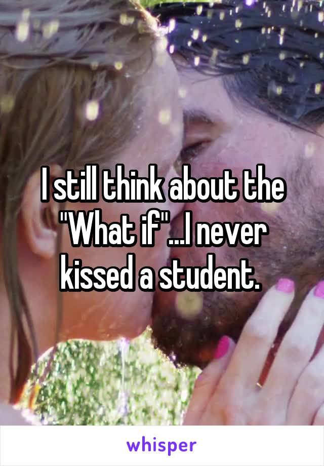 I still think about the "What if"...I never kissed a student. 