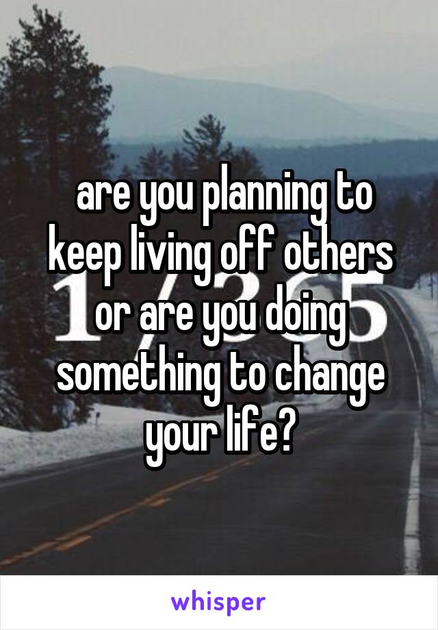  are you planning to keep living off others or are you doing something to change your life?