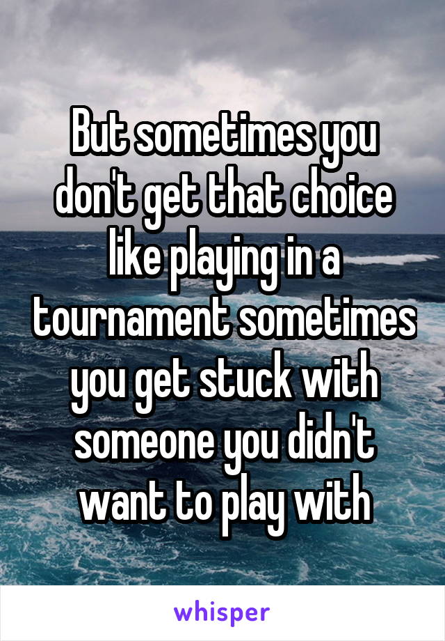 But sometimes you don't get that choice like playing in a tournament sometimes you get stuck with someone you didn't want to play with