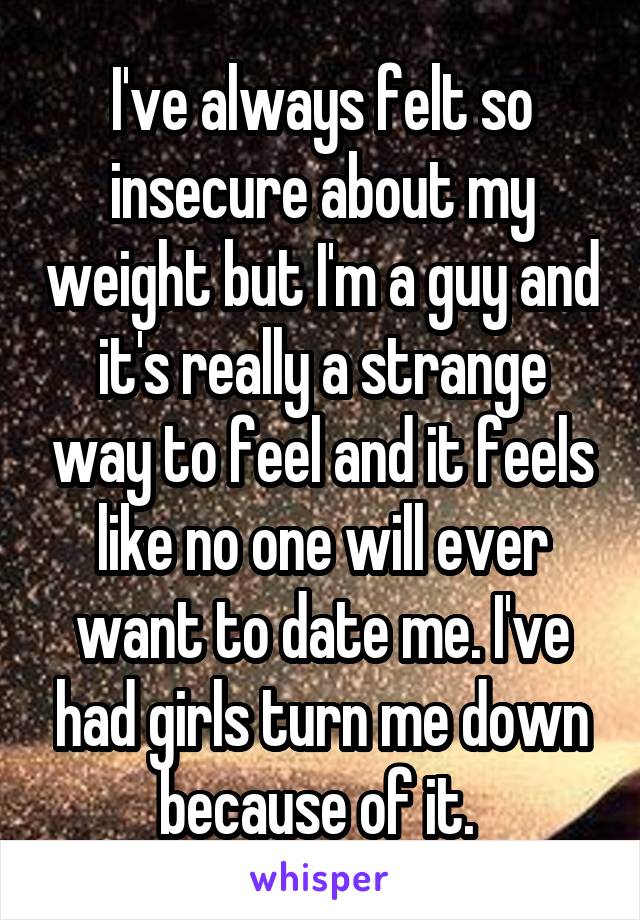 I've always felt so insecure about my weight but I'm a guy and it's really a strange way to feel and it feels like no one will ever want to date me. I've had girls turn me down because of it. 